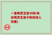 一直喝灵芝孢子粉(每日喝灵芝孢子粉的惊人效果)