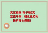灵芝精粉 孢子粉(灵芝孢子粉：强化免疫力，保护身心健康)