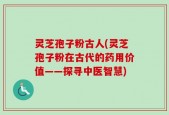 灵芝孢子粉古人(灵芝孢子粉在古代的药用价值——探寻中医智慧)