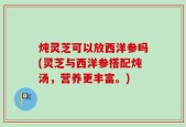 炖灵芝可以放西洋参吗(灵芝与西洋参搭配炖汤，营养更丰富。)