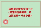 药店灵芝粉多少钱一斤(灵芝粉价格查询：药店灵芝粉一斤多少钱？)