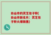 白山市的灵芝包子粉(白山市新名片：灵芝包子粉火爆销售)