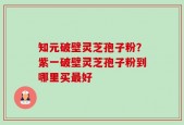 知元破壁灵芝孢子粉？紫一破壁灵芝孢子粉到哪里买最好