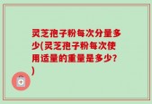 灵芝孢子粉每次分量多少(灵芝孢子粉每次使用适量的重量是多少？)