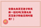 交泰丸和灵芝孢子粉天麻一起吃吗(交泰丸和灵芝孢子粉能否同时服用？)