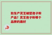 敖东产灵芝破壁孢子粉产品？灵芝孢子粉哪个品牌的最好