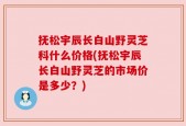 抚松宇辰长白山野灵芝科什么价格(抚松宇辰长白山野灵芝的市场价是多少？)