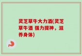 灵芝草牛大力酒(灵芝草牛酒 强力提神，滋养身体)