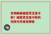 生物酶解破壁灵芝孢子粉？破壁灵芝孢子粉的功效与作用有哪些