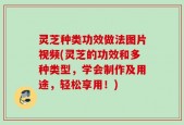 灵芝种类功效做法图片视频(灵芝的功效和多种类型，学会制作及用途，轻松享用！)
