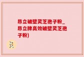 昂立破壁灵芝孢子粉_昂立牌高效破壁灵芝孢子粉)