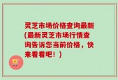 灵芝市场价格查询最新(最新灵芝市场行情查询告诉您当前价格，快来看看吧！)