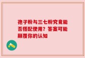孢子粉与三七粉究竟能否搭配使用？答案可能颠覆你的认知