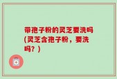 带孢子粉的灵芝要洗吗(灵芝含孢子粉，要洗吗？)