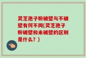 灵芝孢子粉破壁与不破壁有何不同(灵芝孢子粉破壁和未破壁的区别是什么？)