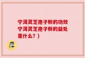 宁洱灵芝孢子粉的功效宁洱灵芝孢子粉的益处是什么？)