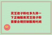 灵芝孢子粉吃多久停一下正确服用灵芝孢子粉需要合理控制服用时间