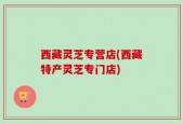 西藏灵芝专营店(西藏特产灵芝专门店)