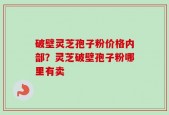 破壁灵芝孢子粉价格内部？灵芝破壁孢子粉哪里有卖