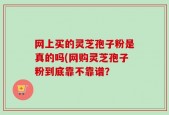 网上买的灵芝孢子粉是真的吗(网购灵芝孢子粉到底靠不靠谱？