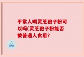 平常人喝灵芝孢子粉可以吗(灵芝孢子粉能否被普通人食用？