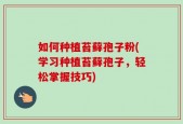 如何种植苔藓孢子粉(学习种植苔藓孢子，轻松掌握技巧)