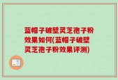 蓝帽子破壁灵芝孢子粉效果如何(蓝帽子破壁灵芝孢子粉效果评测)