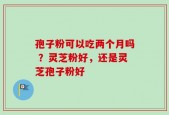 孢子粉可以吃两个月吗 ？灵芝粉好，还是灵芝孢子粉好