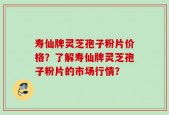 寿仙牌灵芝孢子粉片价格？了解寿仙牌灵芝孢子粉片的市场行情？