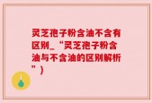 灵芝孢子粉含油不含有区别_“灵芝孢子粉含油与不含油的区别解析”)