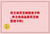 井之缘灵芝破壁孢子粉_井之缘高品质灵芝破壁孢子粉)