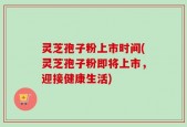 灵芝孢子粉上市时间(灵芝孢子粉即将上市，迎接健康生活)