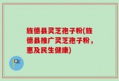 旌德县灵芝孢子粉(旌德县推广灵芝孢子粉，惠及民生健康)