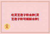 吃灵芝孢子粉水肿(灵芝孢子粉可缓解水肿)
