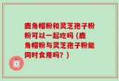 鹿角帽粉和灵芝孢子粉粉可以一起吃吗 (鹿角帽粉与灵芝孢子粉能同时食用吗？)