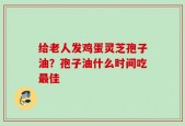 给老人发鸡蛋灵芝孢子油？孢子油什么时间吃最佳