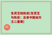 生灵芝和陈皮(生灵芝与陈皮：古老中医秘方之二重奏)