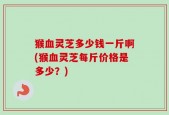 猴血灵芝多少钱一斤啊(猴血灵芝每斤价格是多少？)