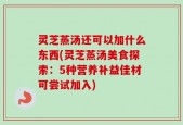 灵芝蒸汤还可以加什么东西(灵芝蒸汤美食探索：5种营养补益佳材可尝试加入)