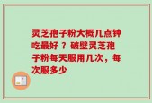 灵芝孢子粉大概几点钟吃最好 ？破壁灵芝孢子粉每天服用几次，每次服多少