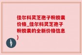 佳尔科灵芝孢子粉胶囊价格_佳尔科灵芝孢子粉胶囊的全新价格信息)