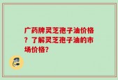 广药牌灵芝孢子油价格？了解灵芝孢子油的市场价格？