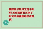 胰腺癌术后灵芝孢子粉吗(术后服用灵芝孢子粉可改善胰腺癌患者症状)