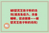 破l壁灵芝孢子粉的功效(提高免疫力，改善睡眠，促进健康——破壁灵芝孢子粉的功效)