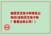 破壁灵芝孢子粉哪家公司好(选购灵芝孢子粉？看看这些公司！)