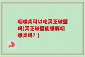 咽喉炎可以吃灵芝破壁吗(灵芝破壁能缓解咽喉炎吗？)