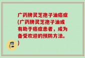 广药牌灵芝孢子油癌症(广药牌灵芝孢子油或有助于癌症患者，成为备受欢迎的预防方法。)