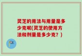 灵芝的用法与用量是多少克呢(灵芝的使用方法和剂量是多少克？)