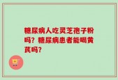 糖尿病人吃灵芝孢子粉吗？糖尿病患者能喝黄芪吗？