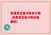 优质灵芝孢子粉多少钱_优质灵芝孢子粉价格解析)